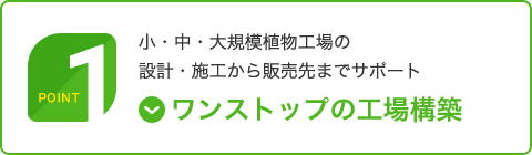 Point 1｜ワンストップの工場構築｜小・中・大規模植物工場の設計・施工から販売先までサポート