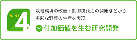 Point 4｜付加価値を生む研究開発｜栽培環境の改善・制御技術力の開発などから多彩な野菜の生産を実現
